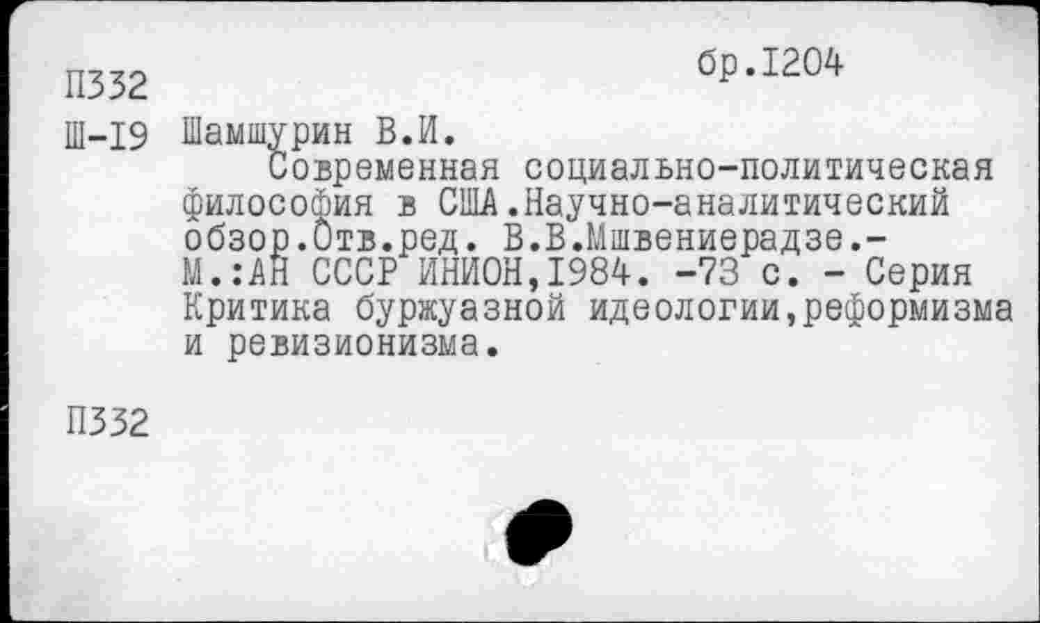 ﻿П332
бр.1204
Ш-19 Шамшурин В.И.
Современная социально-политическая философия в США.Научно-аналитический обзор.Отв.ред. В.В.Мшвениерадзе,-М.:АН СССР ИНИОН,1984. -73 с. - Серия Критика буржуазной идеологии,реформизма и ревизионизма.
П332